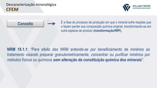 Descaracterização mineralógica
CFEM
Conceito É a fase do processo de produção em que o mineral sofre reações que
o fazem perder sua composição química original, transformando-se em
outra espécie de produto (transformação/RIPI).
NRM 18.1.1: “Para efeito das NRM entende-se por beneficiamento de minérios ao
tratamento visando preparar granulometricamente, concentrar ou purificar minérios por
métodos físicos ou químicos sem alteração da constituição química dos minerais”.
 