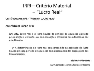 IRPJ – Critério Material
                   – “Lucro Real”
CRITÉRIO MATERIAL – “AUFERIR LUCRO REAL”

CONCEITO DE LUCRO REAL

  Art. 247. Lucro real é o lucro líquido do período de apuração ajustado
  pelas adições, exclusões ou compensações prescritas ou autorizadas por
  este Decreto.

     1º A determinação do lucro real será precedida da apuração do lucro
  líquido de cada período de apuração com observância das disposições das
  leis comerciais.

                                                         Tácio Lacerda Gama
                                      www.parasaber.com.br/taciolacerdagama
 