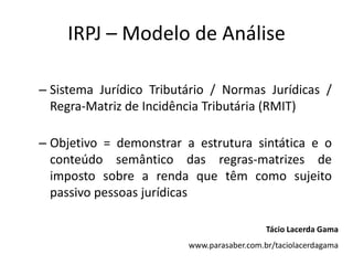 IRPJ – Modelo de Análise

– Sistema Jurídico Tributário / Normas Jurídicas /
  Regra-Matriz de Incidência Tributária (RMIT)

– Objetivo = demonstrar a estrutura sintática e o
  conteúdo semântico das regras-matrizes de
  imposto sobre a renda que têm como sujeito
  passivo pessoas jurídicasnormas tributárias.

                                            Tácio Lacerda Gama
                         www.parasaber.com.br/taciolacerdagama
 