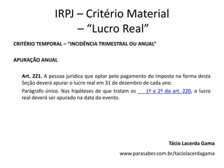 IRPJ – Critério Material
                     – “Lucro Real”
CRITÉRIO TEMPORAL – “INCIDÊNCIA TRIMESTRAL OU ANUAL”

APURAÇÃO ANUAL

   Art. 221. A pessoa jurídica que optar pelo pagamento do imposto na forma desta
   Seção deverá apurar o lucro real em 31 de dezembro de cada ano.
   Parágrafo único. Nas hipóteses de que tratam os     1º e 2º do art. 220, o lucro
   real deverá ser apurado na data do evento.




                                                                 Tácio Lacerda Gama
                                            www.parasaber.com.br/taciolacerdagama
 