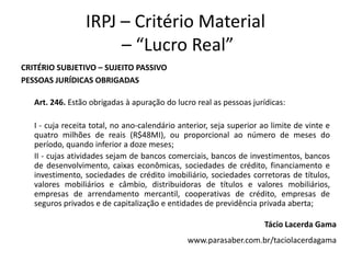 IRPJ – Critério Material
                      – “Lucro Real”
CRITÉRIO SUBJETIVO – SUJEITO PASSIVO
PESSOAS JURÍDICAS OBRIGADAS

   Art. 246. Estão obrigadas à apuração do lucro real as pessoas jurídicas:

   I - cuja receita total, no ano-calendário anterior, seja superior ao limite de vinte e
   quatro milhões de reais (R$48MI), ou proporcional ao número de meses do
   período, quando inferior a doze meses;
   II - cujas atividades sejam de bancos comerciais, bancos de investimentos, bancos
   de desenvolvimento, caixas econômicas, sociedades de crédito, financiamento e
   investimento, sociedades de crédito imobiliário, sociedades corretoras de títulos,
   valores mobiliários e câmbio, distribuidoras de títulos e valores mobiliários,
   empresas de arrendamento mercantil, cooperativas de crédito, empresas de
   seguros privados e de capitalização e entidades de previdência privada aberta;

                                                                     Tácio Lacerda Gama
                                               www.parasaber.com.br/taciolacerdagama
 