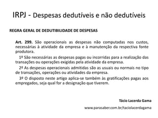 IRPJ - Despesas dedutíveis e não dedutíveis
REGRA GERAL DE DEDUTIBILIDADE DE DESPESAS

  Art. 299. São operacionais as despesas não computadas nos custos,
  necessárias à atividade da empresa e à manutenção da respectiva fonte
  produtora.
    1º São necessárias as despesas pagas ou incorridas para a realização das
  transações ou operações exigidas pela atividade da empresa.
    2º As despesas operacionais admitidas são as usuais ou normais no tipo
  de transações, operações ou atividades da empresa.
    3º O disposto neste artigo aplica-se também às gratificações pagas aos
  empregados, seja qual for a designação que tiverem.



                                                           Tácio Lacerda Gama
                                        www.parasaber.com.br/taciolacerdagama
 