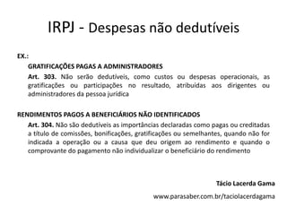 IRPJ - Despesas não dedutíveis
EX.:
    GRATIFICAÇÕES PAGAS A ADMINISTRADORES
    Art. 303. Não serão dedutíveis, como custos ou despesas operacionais, as
    gratificações ou participações no resultado, atribuídas aos dirigentes ou
    administradores da pessoa jurídica

RENDIMENTOS PAGOS A BENEFICIÁRIOS NÃO IDENTIFICADOS
   Art. 304. Não são dedutíveis as importâncias declaradas como pagas ou creditadas
   a título de comissões, bonificações, gratificações ou semelhantes, quando não for
   indicada a operação ou a causa que deu origem ao rendimento e quando o
   comprovante do pagamento não individualizar o beneficiário do rendimento



                                                                  Tácio Lacerda Gama
                                             www.parasaber.com.br/taciolacerdagama
 