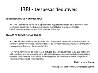 IRPJ - Despesas dedutíveis
BENEFÍCIOS PAGOS A EMPREGADOS

  Art. 360. Consideram-se despesas operacionais os gastos realizados pelas empresas com
  serviços de assistência médica, odontológica, farmacêutica e social, destinados
  indistintamente a todos os seus empregados e dirigentes.

PLANOS DE PREVIDÊNCIA PRIVADA

  Art. 361. São dedutíveis as contribuições não compulsórias destinadas a custear planos de
  benefícios complementares assemelhados aos da previdência social, instituídos em favor dos
  empregados e dirigentes da pessoa jurídica

    1º Para determinação do lucro real, a dedução deste artigo, somada às de que trata o art.
  363, cujo ônus seja da pessoa jurídica, não poderá exceder, em cada período de apuração, a
  vinte por cento do total dos salários dos empregados e da remuneração dos dirigentes da
  empresa, vinculados ao referido plano.
                                                                          Tácio Lacerda Gama
                                                  www.parasaber.com.br/taciolacerdagama
 