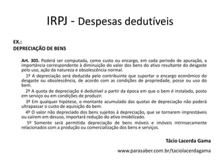 IRPJ - Despesas dedutíveis
EX.:
DEPRECIAÇÃO DE BENS

  Art. 305. Poderá ser computada, como custo ou encargo, em cada período de apuração, a
  importância correspondente à diminuição do valor dos bens do ativo resultante do desgaste
  pelo uso, ação da natureza e obsolescência normal.
    1º A depreciação será deduzida pelo contribuinte que suportar o encargo econômico do
  desgaste ou obsolescência, de acordo com as condições de propriedade, posse ou uso do
  bem.
    2º A quota de depreciação é dedutível a partir da época em que o bem é instalado, posto
  em serviço ou em condições de produzir.
    3º Em qualquer hipótese, o montante acumulado das quotas de depreciação não poderá
  ultrapassar o custo de aquisição do bem.
    4º O valor não depreciado dos bens sujeitos à depreciação, que se tornarem imprestáveis
  ou caírem em desuso, importará redução do ativo imobilizado.
     5º Somente será permitida depreciação de bens móveis e imóveis intrinsecamente
  relacionados com a produção ou comercialização dos bens e serviços.

                                                                       Tácio Lacerda Gama
                                                www.parasaber.com.br/taciolacerdagama
 
