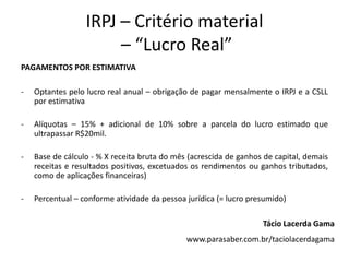 IRPJ – Critério material
                       – “Lucro Real”
PAGAMENTOS POR ESTIMATIVA

-   Optantes pelo lucro real anual – obrigação de pagar mensalmente o IRPJ e a CSLL
    por estimativa

-   Alíquotas – 15% + adicional de 10% sobre a parcela do lucro estimado que
    ultrapassar R$20mil.

-   Base de cálculo - % X receita bruta do mês (acrescida de ganhos de capital, demais
    receitas e resultados positivos, excetuados os rendimentos ou ganhos tributados,
    como de aplicações financeiras)

-   Percentual – conforme atividade da pessoa jurídica (= lucro presumido)

                                                                   Tácio Lacerda Gama
                                              www.parasaber.com.br/taciolacerdagama
 