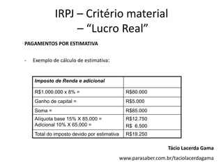IRPJ – Critério material
                  – “Lucro Real”
PAGAMENTOS POR ESTIMATIVA


-   Exemplo de cálculo de estimativa:


    Imposto de Renda e adicional

    R$1.000.000 x 8% =                         R$80.000
    Ganho de capital =                         R$5.000
    Soma =                                     R$85.000
    Alíquota base 15% X 85.000 =               R$12.750
    Adicional 10% X 65.000 =                   R$ 6.500
    Total do imposto devido por estimativa     R$19.250

                                                                Tácio Lacerda Gama
                                             www.parasaber.com.br/taciolacerdagama
 