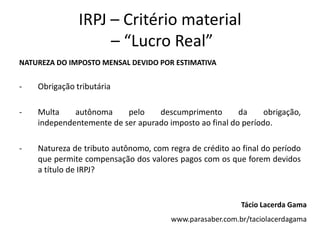 IRPJ – Critério material
                    – “Lucro Real”
NATUREZA DO IMPOSTO MENSAL DEVIDO POR ESTIMATIVA


-   Obrigação tributária

-   Multa    autônoma     pelo    descumprimento        da     obrigação,
    independentemente de ser apurado imposto ao final do período.

-   Natureza de tributo autônomo, com regra de crédito ao final do período
    que permite compensação dos valores pagos com os que forem devidos
    a título de IRPJ?


                                                          Tácio Lacerda Gama
                                       www.parasaber.com.br/taciolacerdagama
 