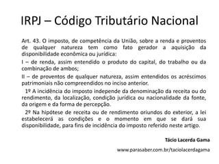 IRPJ – Código Tributário Nacional
Art. 43. O imposto, de competência da União, sobre a renda e proventos
de qualquer natureza tem como fato gerador a aquisição da
disponibilidade econômica ou jurídica:
I – de renda, assim entendido o produto do capital, do trabalho ou da
combinação de ambos;
II – de proventos de qualquer natureza, assim entendidos os acréscimos
patrimoniais não compreendidos no inciso anterior.
  1º A incidência do imposto independe da denominação da receita ou do
rendimento, da localização, condição jurídica ou nacionalidade da fonte,
da origem e da forma de percepção.
  2º Na hipótese de receita ou de rendimento oriundos do exterior, a lei
estabelecerá as condições e o momento em que se dará sua
disponibilidade, para fins de incidência do imposto referido neste artigo.

                                                         Tácio Lacerda Gama
                                      www.parasaber.com.br/taciolacerdagama
 