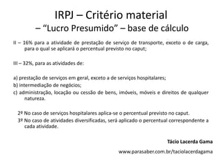IRPJ – Critério material
          – “Lucro Presumido” – base de cálculo
II – 16% para a atividade de prestação de serviço de transporte, exceto o de carga,
      para o qual se aplicará o percentual previsto no caput;

III – 32%, para as atividades de:

a) prestação de serviços em geral, exceto a de serviços hospitalares;
b) intermediação de negócios;
c) administração, locação ou cessão de bens, imóveis, móveis e direitos de qualquer
      natureza.

  2º No caso de serviços hospitalares aplica-se o percentual previsto no caput.
  3º No caso de atividades diversificadas, será aplicado o percentual correspondente a
     cada atividade.

                                                                   Tácio Lacerda Gama
                                              www.parasaber.com.br/taciolacerdagama
 