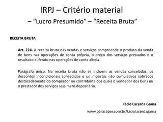 IRPJ – Critério material
         – “Lucro Presumido” – “Receita Bruta”

RECEITA BRUTA

    Art. 224. A receita bruta das vendas e serviços compreende o produto da venda
    de bens nas operações de conta própria, o preço dos serviços prestados e o
    resultado auferido nas operações de conta alheia.

    Parágrafo único. Na receita bruta não se incluem as vendas canceladas, os
    descontos incondicionais concedidos e os impostos não cumulativos cobrados
    destacadamente do comprador ou contratante dos quais o vendedor dos bens ou
    o prestador dos serviços seja mero depositário.



                                                               Tácio Lacerda Gama
                                           www.parasaber.com.br/taciolacerdagama
 