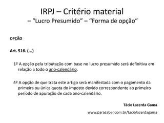 IRPJ – Critério material
           – “Lucro Presumido” – “Forma de opção”

OPÇÃO


Art. 516. (...)

  1º A opção pela tributação com base no lucro presumido será definitiva em
    relação a todo o ano-calendário.

  4º A opção de que trata este artigo será manifestada com o pagamento da
    primeira ou única quota do imposto devido correspondente ao primeiro
    período de apuração de cada ano-calendário.

                                                           Tácio Lacerda Gama
                                        www.parasaber.com.br/taciolacerdagama
 