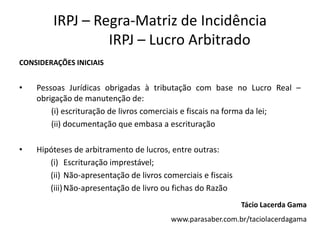IRPJ – Regra-Matriz de Incidência
                 IRPJ – Lucro Arbitrado
CONSIDERAÇÕES INICIAIS


•   Pessoas Jurídicas obrigadas à tributação com base no Lucro Real –
    obrigação de manutenção de:
        (i) escrituração de livros comerciais e fiscais na forma da lei;
        (ii) documentação que embasa a escrituração

•   Hipóteses de arbitramento de lucros, entre outras:
       (i) Escrituração imprestável;
       (ii) Não-apresentação de livros comerciais e fiscais
       (iii) Não-apresentação de livro ou fichas do Razão
                                                              Tácio Lacerda Gama
                                         www.parasaber.com.br/taciolacerdagama
 