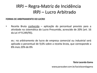IRPJ – Regra-Matriz de Incidência
                 IRPJ – Lucro Arbitrado
FORMA DE ARBITRAMENTO DO LUCRO


•   Receita Bruta conhecida – aplicação do percentual previsto para a
    atividade na sistemática do Lucro Presumido, acrescido de 20% (art. 16
    da Lei nº 9.249/95).

    ex.: no arbitramento de lucro de empresa comercial ou industrial será
    aplicado o percentual de 9,6% sobre a receita bruta, que corresponde a
    8% mais 20% de 8%




                                                          Tácio Lacerda Gama
                                       www.parasaber.com.br/taciolacerdagama
 