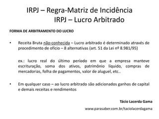 IRPJ – Regra-Matriz de Incidência
                 IRPJ – Lucro Arbitrado
FORMA DE ARBITRAMENTO DO LUCRO


•   Receita Bruta não-conhecida – Lucro arbitrado é determinado através de
    procedimento de ofício – 8 alternativas (art. 51 da Lei nº 8.981/95)

    ex.: lucro real do último período em que a empresa manteve
    escrituração, soma dos ativos, patrimônio líquido, compras de
    mercadorias, folha de pagamentos, valor de aluguel, etc..

•   Em qualquer caso – ao lucro arbitrado são adicionados ganhos de capital
    e demais receitas e rendimentos

                                                           Tácio Lacerda Gama
                                        www.parasaber.com.br/taciolacerdagama
 