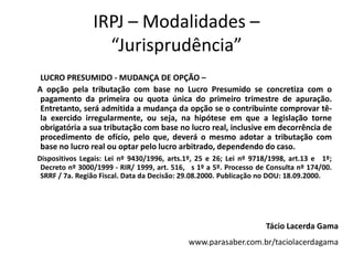 IRPJ – Modalidades –
                  “Jurisprudência”
 LUCRO PRESUMIDO - MUDANÇA DE OPÇÃO –
A opção pela tributação com base no Lucro Presumido se concretiza com o
 pagamento da primeira ou quota única do primeiro trimestre de apuração.
 Entretanto, será admitida a mudança da opção se o contribuinte comprovar tê-
 la exercido irregularmente, ou seja, na hipótese em que a legislação torne
 obrigatória a sua tributação com base no lucro real, inclusive em decorrência de
 procedimento de ofício, pelo que, deverá o mesmo adotar a tributação com
 base no lucro real ou optar pelo lucro arbitrado, dependendo do caso.
Dispositivos Legais: Lei nº 9430/1996, arts.1º, 25 e 26; Lei nº 9718/1998, art.13 e 1º;
 Decreto nº 3000/1999 - RIR/ 1999, art. 516, s 1º a 5º. Processo de Consulta nº 174/00.
 SRRF / 7a. Região Fiscal. Data da Decisão: 29.08.2000. Publicação no DOU: 18.09.2000.




                                                                   Tácio Lacerda Gama
                                            www.parasaber.com.br/taciolacerdagama
 