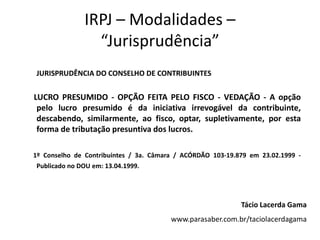 IRPJ – Modalidades –
                “Jurisprudência”
JURISPRUDÊNCIA DO CONSELHO DE CONTRIBUINTES


LUCRO PRESUMIDO - OPÇÃO FEITA PELO FISCO - VEDAÇÃO - A opção
 pelo lucro presumido é da iniciativa irrevogável da contribuinte,
 descabendo, similarmente, ao fisco, optar, supletivamente, por esta
 forma de tributação presuntiva dos lucros.

1º Conselho de Contribuintes / 3a. Câmara / ACÓRDÃO 103-19.879 em 23.02.1999 -
Publicado no DOU em: 13.04.1999.




                                                            Tácio Lacerda Gama
                                        www.parasaber.com.br/taciolacerdagama
 