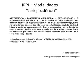 IRPJ – Modalidades –
                 “Jurisprudência”
ARBITRAMENTO - LANÇAMENTO CONDICIONAL - IMPOSSIBILIDADE - O
lançamento fiscal, calçado no art. 142 do Código Tributário Nacional - CTN,
tendente a formalizar exigência conceituada no art. 3º do mesmo Código, não é
ato condicionado ao sabor dos interesses e oportunidades do sujeito passivo. É
inócua a posterior apresentação de livros e documentos, com o intuito de
mostrar base de cálculo menor que a apurada pelo fisco, utilizando-se de forma
de tributação que, apesar de reiteradamente intimado, não mostrou tê-la
adotado no tempo devido.

1º Conselho de Contribuintes / 7a. Câmara / ACÓRDÃO 107-06368 em 21.08.2001.
Publicado no D.O.U em: 08.11.2001.




                                                                Tácio Lacerda Gama
                                          www.parasaber.com.br/taciolacerdagama
 