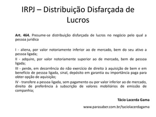IRPJ – Distribuição Disfarçada de
                 Lucros
Art. 464. Presume-se distribuição disfarçada de lucros no negócio pelo qual a
pessoa jurídica

I - aliena, por valor notoriamente inferior ao de mercado, bem do seu ativo a
pessoa ligada;
II - adquire, por valor notoriamente superior ao de mercado, bem de pessoa
ligada;
III - perde, em decorrência do não exercício de direito à aquisição de bem e em
benefício de pessoa ligada, sinal, depósito em garantia ou importância paga para
obter opção de aquisição;
IV - transfere a pessoa ligada, sem pagamento ou por valor inferior ao de mercado,
direito de preferência à subscrição de valores mobiliários de emissão de
companhia;

                                                               Tácio Lacerda Gama
                                          www.parasaber.com.br/taciolacerdagama
 