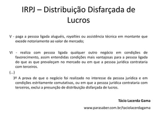 IRPJ – Distribuição Disfarçada de
                     Lucros
V - paga a pessoa ligada aluguéis, royalties ou assistência técnica em montante que
    excede notoriamente ao valor de mercado;

VI - realiza com pessoa ligada qualquer outro negócio em condições de
      favorecimento, assim entendidas condições mais vantajosas para a pessoa ligada
      do que as que prevaleçam no mercado ou em que a pessoa jurídica contrataria
      com terceiros.
(...)
    3º A prova de que o negócio foi realizado no interesse da pessoa jurídica e em
      condições estritamente comutativas, ou em que a pessoa jurídica contrataria com
      terceiros, exclui a presunção de distribuição disfarçada de lucros.


                                                                  Tácio Lacerda Gama
                                             www.parasaber.com.br/taciolacerdagama
 