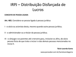 IRPJ – Distribuição Disfarçada de
                     Lucros
CONCEITO DE PESSOA LIGADA


Art. 465. Considera-se pessoa ligada à pessoa jurídica:

I - o sócio ou acionista desta, mesmo quando outra pessoa jurídica;

II - o administrador ou o titular da pessoa jurídica;

III - o cônjuge e os parentes até o terceiro grau, inclusive os afins, do sócio
     pessoa física de que trata o inciso I e das demais pessoas mencionadas no
     inciso II.

                                                               Tácio Lacerda Gama
                                            www.parasaber.com.br/taciolacerdagama
 