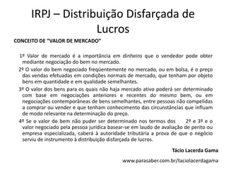 IRPJ – Distribuição Disfarçada de
                    Lucros
CONCEITO DE “VALOR DE MERCADO”

 1º Valor de mercado é a importância em dinheiro que o vendedor pode obter
  mediante negociação do bem no mercado.
 2º O valor do bem negociado freqüentemente no mercado, ou em bolsa, é o preço
  das vendas efetuadas em condições normais de mercado, que tenham por objeto
  bens em quantidade e em qualidade semelhantes.
 3º O valor dos bens para os quais não haja mercado ativo poderá ser determinado
  com base em negociações anteriores e recentes do mesmo bem, ou em
  negociações contemporâneas de bens semelhantes, entre pessoas não compelidas
  a comprar ou vender e que tenham conhecimento das circunstâncias que influam
  de modo relevante na determinação do preço.
 4º Se o valor do bem não puder ser determinado nos termos dos          2º e 3º e o
  valor negociado pela pessoa jurídica basear-se em laudo de avaliação de perito ou
  empresa especializada, caberá à autoridade tributária a prova de que o negócio
  serviu de instrumento à distribuição disfarçada de lucros.
                                                                 Tácio Lacerda Gama
                                            www.parasaber.com.br/taciolacerdagama
 