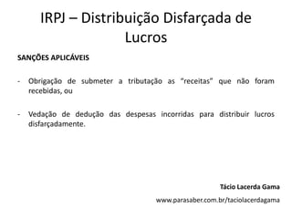 IRPJ – Distribuição Disfarçada de
                     Lucros
SANÇÕES APLICÁVEIS

-   Obrigação de submeter a tributação as “receitas” que não foram
    recebidas, ou

-   Vedação de dedução das despesas incorridas para distribuir lucros
    disfarçadamente.




                                                        Tácio Lacerda Gama
                                     www.parasaber.com.br/taciolacerdagama
 