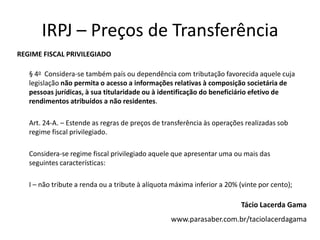 IRPJ – Preços de Transferência
REGIME FISCAL PRIVILEGIADO

   § 4o Considera-se também país ou dependência com tributação favorecida aquele cuja
   legislação não permita o acesso a informações relativas à composição societária de
   pessoas jurídicas, à sua titularidade ou à identificação do beneficiário efetivo de
   rendimentos atribuídos a não residentes.

   Art. 24-A. – Estende as regras de preços de transferência às operações realizadas sob
   regime fiscal privilegiado.

   Considera-se regime fiscal privilegiado aquele que apresentar uma ou mais das
   seguintes características:

   I – não tribute a renda ou a tribute à alíquota máxima inferior a 20% (vinte por cento);

                                                                         Tácio Lacerda Gama
                                                  www.parasaber.com.br/taciolacerdagama
 