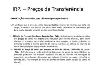 IRPJ – Preços de Transferência
EXPORTAÇÃO – Métodos para cálculo de preço parâmetro

§ 3º Verificado que o preço de venda nas exportações é inferior ao limite de que trata este
    artigo, as receitas das vendas nas exportações serão determinadas tomando-se por
    base o valor apurado segundo um dos seguintes métodos:

I - Método do Preço de Venda nas Exportações - PVEx: definido como a média aritmética
     dos preços de venda nas exportações efetuadas pela própria empresa, para outros
     clientes, ou por outra exportadora nacional de bens, serviços ou direitos, idênticos ou
     similares, durante o mesmo período de apuração da base de cálculo do imposto de
     renda e em condições de pagamento semelhantes;
II - Método do Preço de Venda por Atacado no País de Destino, Diminuído do Lucro -
      PVA: definido como a média aritmética dos preços de venda de bens, idênticos ou
     similares, praticados no mercado atacadista do país de destino, em condições de
     pagamento semelhantes, diminuídos dos tributos incluídos no preço, cobrados no
     referido país, e de margem de lucro de quinze por cento sobre o preço de venda no
     atacado;
 