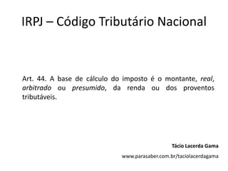 IRPJ – Código Tributário Nacional


Art. 44. A base de cálculo do imposto é o montante, real,
arbitrado ou presumido, da renda ou dos proventos
tributáveis.




                                                Tácio Lacerda Gama
                             www.parasaber.com.br/taciolacerdagama
 