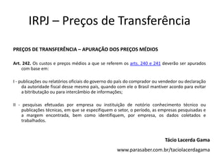 IRPJ – Preços de Transferência
PREÇOS DE TRANSFERÊNCIA – APURAÇÃO DOS PREÇOS MÉDIOS

Art. 242. Os custos e preços médios a que se referem os arts. 240 e 241 deverão ser apurados
    com base em:

I - publicações ou relatórios oficiais do governo do país do comprador ou vendedor ou declaração
     da autoridade fiscal desse mesmo país, quando com ele o Brasil mantiver acordo para evitar
     a bitributação ou para intercâmbio de informações;

II - pesquisas efetuadas por empresa ou instituição de notório conhecimento técnico ou
     publicações técnicas, em que se especifiquem o setor, o período, as empresas pesquisadas e
     a margem encontrada, bem como identifiquem, por empresa, os dados coletados e
     trabalhados.



                                                                           Tácio Lacerda Gama
                                                   www.parasaber.com.br/taciolacerdagama
 