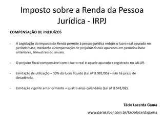 Imposto sobre a Renda da Pessoa
               Jurídica - IRPJ
COMPENSAÇÃO DE PREJUÍZOS

-   A Legislação do Imposto de Renda permite à pessoa jurídica reduzir o lucro real apurado no
    período base, mediante a compensação de prejuízos fiscais apurados em períodos-base
    anteriores, trimestrais ou anuais.

-   O prejuízo fiscal compensável com o lucro real é aquele apurado e registrado no LALUR.

-   Limitação de utilização – 30% do lucro líquido (Lei nº 8.981/95) – não há prazo de
    decadência.

-   Limitação vigente anteriormente – quatro anos-calendário (Lei nº 8.541/92).



                                                                             Tácio Lacerda Gama
                                                    www.parasaber.com.br/taciolacerdagama
 