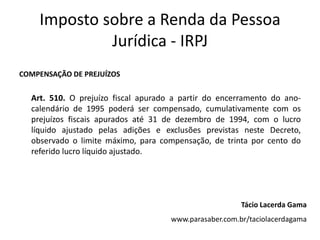 Imposto sobre a Renda da Pessoa
             Jurídica - IRPJ
COMPENSAÇÃO DE PREJUÍZOS


  Art. 510. O prejuízo fiscal apurado a partir do encerramento do ano-
  calendário de 1995 poderá ser compensado, cumulativamente com os
  prejuízos fiscais apurados até 31 de dezembro de 1994, com o lucro
  líquido ajustado pelas adições e exclusões previstas neste Decreto,
  observado o limite máximo, para compensação, de trinta por cento do
  referido lucro líquido ajustado.




                                                        Tácio Lacerda Gama
                                     www.parasaber.com.br/taciolacerdagama
 