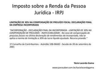 Imposto sobre a Renda da Pessoa
           Jurídica - IRPJ
LIMITAÇÃO DE 30% NA COMPENSAÇÃO DE PREJUÍZO FISCAL: DECLARAÇÃO FINAL
DA EMPRESA INCORPORADA

"INCORPORAÇÃO - DECLARAÇÃO FINAL DA INCORPORADA - LIMITAÇÃO DE 30% NA
COMPENSAÇÃO DE PREJUÍZOS - INAPLICABILIDADE - No caso de compensação de
prejuízos fiscais na última declaração de rendimentos da incorporada, não se
aplica a norma de limitação a 30% do lucro líquido ajustado. Recurso provido."

1º Conselho de Contribuintes - Acórdão 108-06682 - Sessão de 20 de setembro de
2001




                                                             Tácio Lacerda Gama
                                        www.parasaber.com.br/taciolacerdagama
 