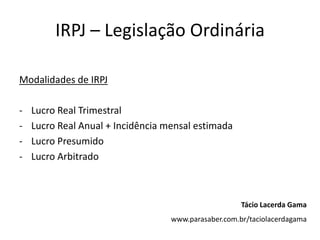 IRPJ – Legislação Ordinária

Modalidades de IRPJ

-   Lucro Real Trimestral
-   Lucro Real Anual + Incidência mensal estimada
-   Lucro Presumido
-   Lucro Arbitrado



                                                      Tácio Lacerda Gama
                                   www.parasaber.com.br/taciolacerdagama
 