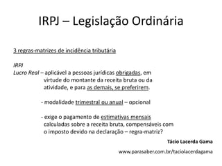IRPJ – Legislação Ordinária

3 regras-matrizes de incidência tributária

IRPJ
Lucro Real – aplicável a pessoas jurídicas obrigadas, em
            virtude do montante da receita bruta ou da
            atividade, e para as demais, se preferirem.

           - modalidade trimestral ou anual – opcional

           - exige o pagamento de estimativas mensais
             calculadas sobre a receita bruta, compensáveis com
             o imposto devido na declaração – regra-matriz?
                                                                Tácio Lacerda Gama
                                             www.parasaber.com.br/taciolacerdagama
 