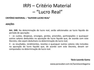 IRPJ – Critério Material
– “Lucro Real”
CRITÉRIO MATERIAL – “AUFERIR LUCRO REAL”
ADIÇÕES
Art. 249. Na determinação do lucro real, serão adicionados ao lucro líquido do
período de apuração:
I - os custos, despesas, encargos, perdas, provisões, participações e quaisquer
outros valores deduzidos na apuração do lucro líquido que, de acordo com este
Decreto, não sejam dedutíveis na determinação do lucro real;
II - os resultados, rendimentos, receitas e quaisquer outros valores não incluídos
na apuração do lucro líquido que, de acordo com este Decreto, devam ser
computados na determinação do lucro real.
Tácio Lacerda Gama
www.parasaber.com.br/taciolacerdagama
 