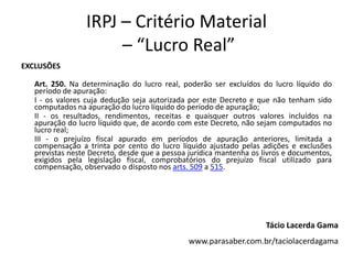 IRPJ – Critério Material
– “Lucro Real”
EXCLUSÕES
Art. 250. Na determinação do lucro real, poderão ser excluídos do lucro líquido do
período de apuração:
I - os valores cuja dedução seja autorizada por este Decreto e que não tenham sido
computados na apuração do lucro líquido do período de apuração;
II - os resultados, rendimentos, receitas e quaisquer outros valores incluídos na
apuração do lucro líquido que, de acordo com este Decreto, não sejam computados no
lucro real;
III - o prejuízo fiscal apurado em períodos de apuração anteriores, limitada a
compensação a trinta por cento do lucro líquido ajustado pelas adições e exclusões
previstas neste Decreto, desde que a pessoa jurídica mantenha os livros e documentos,
exigidos pela legislação fiscal, comprobatórios do prejuízo fiscal utilizado para
compensação, observado o disposto nos arts. 509 a 515.
Tácio Lacerda Gama
www.parasaber.com.br/taciolacerdagama
 