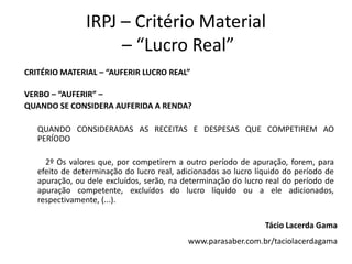 IRPJ – Critério Material
– “Lucro Real”
CRITÉRIO MATERIAL – “AUFERIR LUCRO REAL”
VERBO – “AUFERIR” –
QUANDO SE CONSIDERA AUFERIDA A RENDA?
QUANDO CONSIDERADAS AS RECEITAS E DESPESAS QUE COMPETIREM AO
PERÍODO
2º Os valores que, por competirem a outro período de apuração, forem, para
efeito de determinação do lucro real, adicionados ao lucro líquido do período de
apuração, ou dele excluídos, serão, na determinação do lucro real do período de
apuração competente, excluídos do lucro líquido ou a ele adicionados,
respectivamente, (...).
Tácio Lacerda Gama
www.parasaber.com.br/taciolacerdagama
 