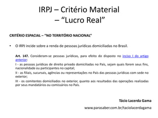 IRPJ – Critério Material
– “Lucro Real”
CRITÉRIO ESPACIAL – “NO TERRITÓRIO NACIONAL”
• O IRPJ incide sobre a renda de pessoas jurídicas domiciliadas no Brasil.
Art. 147. Consideram-se pessoas jurídicas, para efeito do disposto no inciso I do artigo
anterior:
I - as pessoas jurídicas de direito privado domiciliadas no País, sejam quais forem seus fins,
nacionalidade ou participantes no capital;
II - as filiais, sucursais, agências ou representações no País das pessoas jurídicas com sede no
exterior;
III - os comitentes domiciliados no exterior, quanto aos resultados das operações realizadas
por seus mandatários ou comissários no País.
Tácio Lacerda Gama
www.parasaber.com.br/taciolacerdagama
 