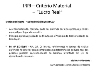 IRPJ – Critério Material
– “Lucro Real”
CRITÉRIO ESPACIAL – “NO TERRITÓRIO NACIONAL”
• A renda tributada, contudo, pode ser auferida por estas pessoas jurídicas
em qualquer lugar do mundo –
• Princípio da Universalidade da tributação x Princípio da Territorialidade da
tributação.
• Lei nº 9.249/95 - Art. 25. Os lucros, rendimentos e ganhos de capital
auferidos no exterior serão computados na determinação do lucro real das
pessoas jurídicas correspondente ao balanço levantado em 31 de
dezembro de cada ano.
Tácio Lacerda Gama
www.parasaber.com.br/taciolacerdagama
 