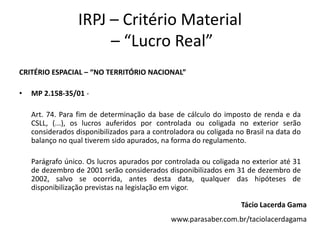 IRPJ – Critério Material
– “Lucro Real”
CRITÉRIO ESPACIAL – “NO TERRITÓRIO NACIONAL”
• MP 2.158-35/01 -
Art. 74. Para fim de determinação da base de cálculo do imposto de renda e da
CSLL, (...), os lucros auferidos por controlada ou coligada no exterior serão
considerados disponibilizados para a controladora ou coligada no Brasil na data do
balanço no qual tiverem sido apurados, na forma do regulamento.
Parágrafo único. Os lucros apurados por controlada ou coligada no exterior até 31
de dezembro de 2001 serão considerados disponibilizados em 31 de dezembro de
2002, salvo se ocorrida, antes desta data, qualquer das hipóteses de
disponibilização previstas na legislação em vigor.
Tácio Lacerda Gama
www.parasaber.com.br/taciolacerdagama
 