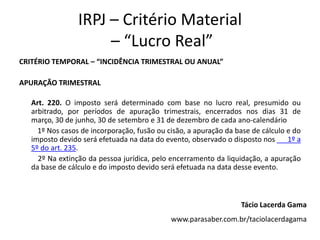 IRPJ – Critério Material
– “Lucro Real”
CRITÉRIO TEMPORAL – “INCIDÊNCIA TRIMESTRAL OU ANUAL”
APURAÇÃO TRIMESTRAL
Art. 220. O imposto será determinado com base no lucro real, presumido ou
arbitrado, por períodos de apuração trimestrais, encerrados nos dias 31 de
março, 30 de junho, 30 de setembro e 31 de dezembro de cada ano-calendário
1º Nos casos de incorporação, fusão ou cisão, a apuração da base de cálculo e do
imposto devido será efetuada na data do evento, observado o disposto nos 1º a
5º do art. 235.
2º Na extinção da pessoa jurídica, pelo encerramento da liquidação, a apuração
da base de cálculo e do imposto devido será efetuada na data desse evento.
Tácio Lacerda Gama
www.parasaber.com.br/taciolacerdagama
 