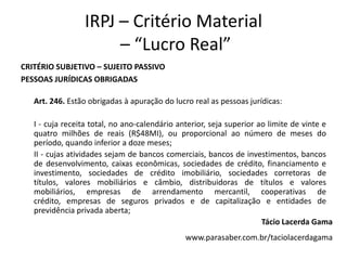 IRPJ – Critério Material
– “Lucro Real”
CRITÉRIO SUBJETIVO – SUJEITO PASSIVO
PESSOAS JURÍDICAS OBRIGADAS
Art. 246. Estão obrigadas à apuração do lucro real as pessoas jurídicas:
I - cuja receita total, no ano-calendário anterior, seja superior ao limite de vinte e
quatro milhões de reais (R$48MI), ou proporcional ao número de meses do
período, quando inferior a doze meses;
II - cujas atividades sejam de bancos comerciais, bancos de investimentos, bancos
de desenvolvimento, caixas econômicas, sociedades de crédito, financiamento e
investimento, sociedades de crédito imobiliário, sociedades corretoras de
títulos, valores mobiliários e câmbio, distribuidoras de títulos e valores
mobiliários, empresas de arrendamento mercantil, cooperativas de
crédito, empresas de seguros privados e de capitalização e entidades de
previdência privada aberta;
Tácio Lacerda Gama
www.parasaber.com.br/taciolacerdagama
 