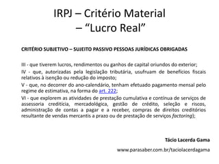 IRPJ – Critério Material
– “Lucro Real”
CRITÉRIO SUBJETIVO – SUJEITO PASSIVO PESSOAS JURÍDICAS OBRIGADAS
III - que tiverem lucros, rendimentos ou ganhos de capital oriundos do exterior;
IV - que, autorizadas pela legislação tributária, usufruam de benefícios fiscais
relativos à isenção ou redução do imposto;
V - que, no decorrer do ano-calendário, tenham efetuado pagamento mensal pelo
regime de estimativa, na forma do art. 222;
VI - que explorem as atividades de prestação cumulativa e contínua de serviços de
assessoria creditícia, mercadológica, gestão de crédito, seleção e riscos,
administração de contas a pagar e a receber, compras de direitos creditórios
resultante de vendas mercantis a prazo ou de prestação de serviços factoring);
Tácio Lacerda Gama
www.parasaber.com.br/taciolacerdagama
 