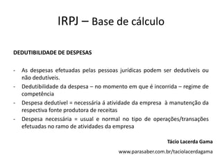 IRPJ – Base de cálculo
DEDUTIBILIDADE DE DESPESAS
- As despesas efetuadas pelas pessoas jurídicas podem ser dedutíveis ou
não dedutíveis.
- Dedutibilidade da despesa – no momento em que é incorrida – regime de
competência
- Despesa dedutível = necessária á atividade da empresa à manutenção da
respectiva fonte produtora de receitas
- Despesa necessária = usual e normal no tipo de operações/transações
efetuadas no ramo de atividades da empresa
Tácio Lacerda Gama
www.parasaber.com.br/taciolacerdagama
 