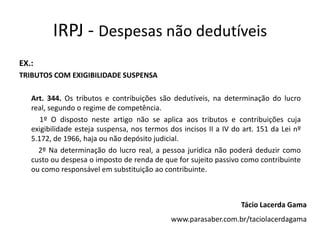 IRPJ - Despesas não dedutíveis
EX.:
TRIBUTOS COM EXIGIBILIDADE SUSPENSA
Art. 344. Os tributos e contribuições são dedutíveis, na determinação do lucro
real, segundo o regime de competência.
1º O disposto neste artigo não se aplica aos tributos e contribuições cuja
exigibilidade esteja suspensa, nos termos dos incisos II a IV do art. 151 da Lei nº
5.172, de 1966, haja ou não depósito judicial.
2º Na determinação do lucro real, a pessoa jurídica não poderá deduzir como
custo ou despesa o imposto de renda de que for sujeito passivo como contribuinte
ou como responsável em substituição ao contribuinte.
Tácio Lacerda Gama
www.parasaber.com.br/taciolacerdagama
 