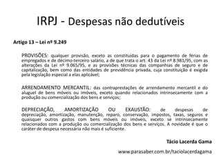 IRPJ - Despesas não dedutíveis
Artigo 13 – Lei nº 9.249
PROVISÕES: qualquer provisão, exceto as constituídas para o pagamento de férias de
empregados e de décimo-terceiro salário, a de que trata o art. 43 da Lei nº 8.981/95, com as
alterações da Lei nº 9.065/95, e as provisões técnicas das companhias de seguro e de
capitalização, bem como das entidades de previdência privada, cuja constituição é exigida
pela legislação especial a elas aplicável;
ARRENDAMENTO MERCANTIL: das contraprestações de arrendamento mercantil e do
aluguel de bens móveis ou imóveis, exceto quando relacionados intrinsecamente com a
produção ou comercialização dos bens e serviços;
DEPRECIAÇÃO, AMORTIZAÇÃO OU EXAUSTÃO: de despesas de
depreciação, amortização, manutenção, reparo, conservação, impostos, taxas, seguros e
quaisquer outros gastos com bens móveis ou imóveis, exceto se intrinsecamente
relacionados com a produção ou comercialização dos bens e serviços. A novidade é que o
caráter de despesa necessária não mais é suficiente.
Tácio Lacerda Gama
www.parasaber.com.br/taciolacerdagama
 