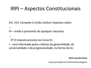 IRPJ – Aspectos Constitucionais
Art. 153. Compete à União instituir impostos sobre:
...
III – renda e proventos de qualquer natureza;
...
2º O imposto previsto no inciso III:
I – será informado pelos critérios da generalidade, da
universalidade e da progressividade, na forma da lei;
Tácio Lacerda Gama
www.parasaber.com.br/taciolacerdagama
 