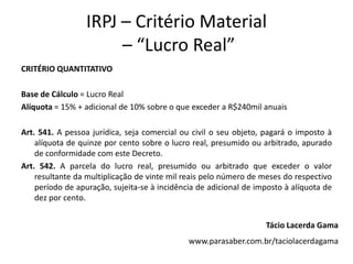 IRPJ – Critério Material
– “Lucro Real”
CRITÉRIO QUANTITATIVO
Base de Cálculo = Lucro Real
Alíquota = 15% + adicional de 10% sobre o que exceder a R$240mil anuais
Art. 541. A pessoa jurídica, seja comercial ou civil o seu objeto, pagará o imposto à
alíquota de quinze por cento sobre o lucro real, presumido ou arbitrado, apurado
de conformidade com este Decreto.
Art. 542. A parcela do lucro real, presumido ou arbitrado que exceder o valor
resultante da multiplicação de vinte mil reais pelo número de meses do respectivo
período de apuração, sujeita-se à incidência de adicional de imposto à alíquota de
dez por cento.
Tácio Lacerda Gama
www.parasaber.com.br/taciolacerdagama
 